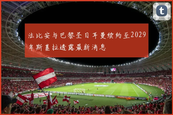 法比安与巴黎圣日耳曼续约至2029年斯基拉透露最新消息