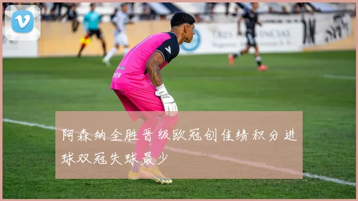 阿森纳全胜晋级欧冠创佳绩积分进球双冠失球最少
