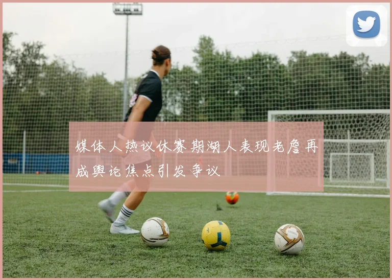 媒体人热议休赛期湖人表现老詹再成舆论焦点引发争议