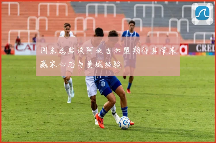 国米总监谈阿坎吉加盟期待其带来赢家心态与曼城经验