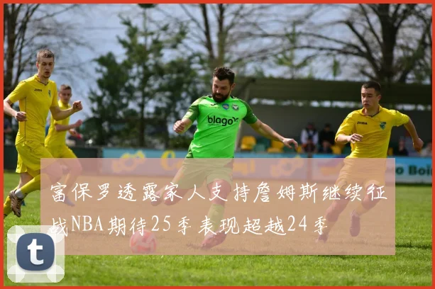 富保罗透露家人支持詹姆斯继续征战NBA期待25季表现超越24季