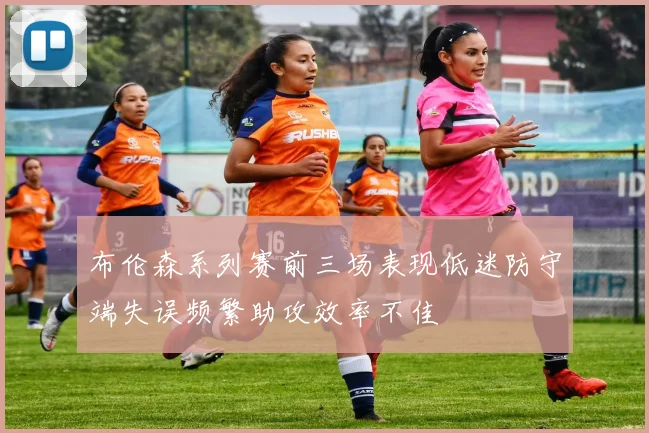 布伦森系列赛前三场表现低迷防守端失误频繁助攻效率不佳