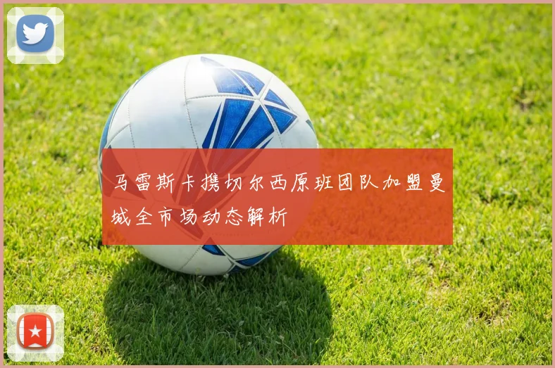 马雷斯卡携切尔西原班团队加盟曼城全市场动态解析