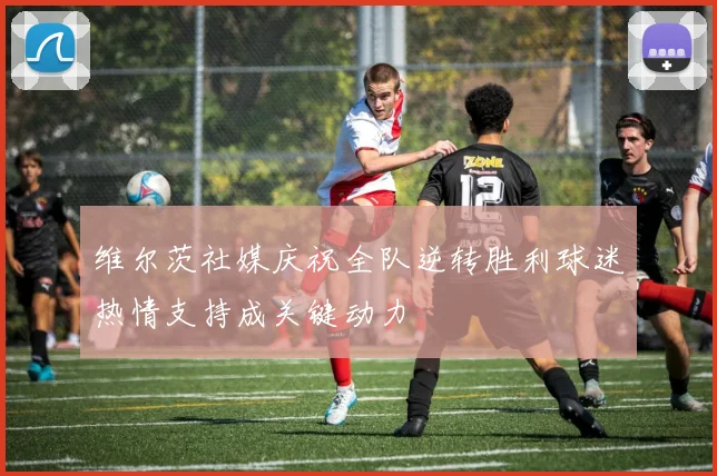 维尔茨社媒庆祝全队逆转胜利球迷热情支持成关键动力