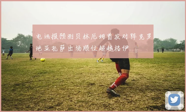 电讯报预测贝林厄姆首发对阵克罗地亚孔萨出场顺位超越格伊