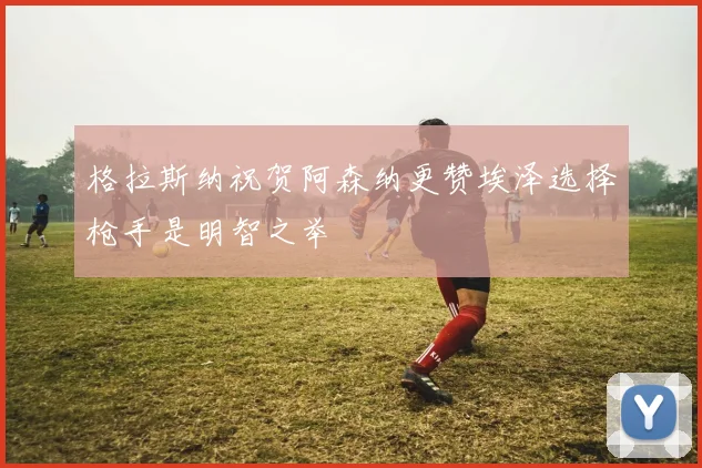 格拉斯纳祝贺阿森纳更赞埃泽选择枪手是明智之举