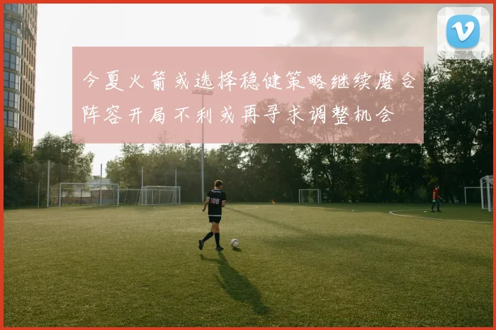 今夏火箭或选择稳健策略继续磨合阵容开局不利或再寻求调整机会
