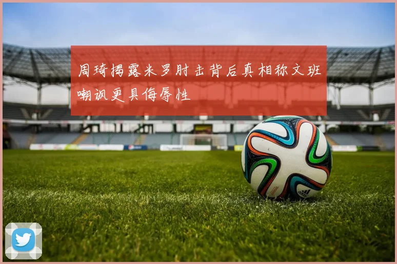 周琦揭露米罗肘击背后真相称文班嘲讽更具侮辱性