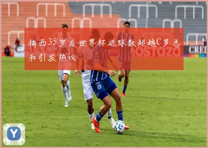 梅西35岁后世界杯进球数超越C罗总和引发热议