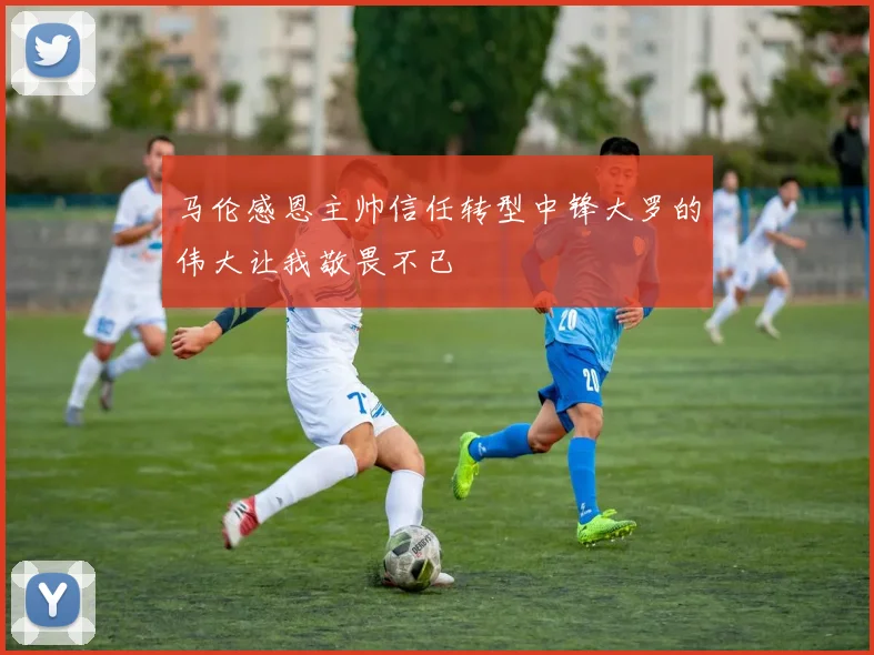 马伦感恩主帅信任转型中锋大罗的伟大让我敬畏不已