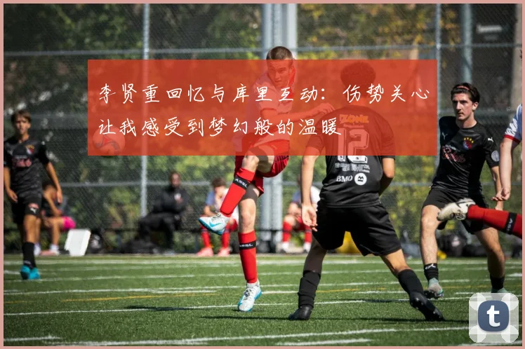李贤重回忆与库里互动：伤势关心让我感受到梦幻般的温暖