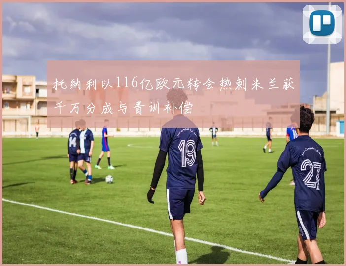 托纳利以116亿欧元转会热刺米兰获千万分成与青训补偿