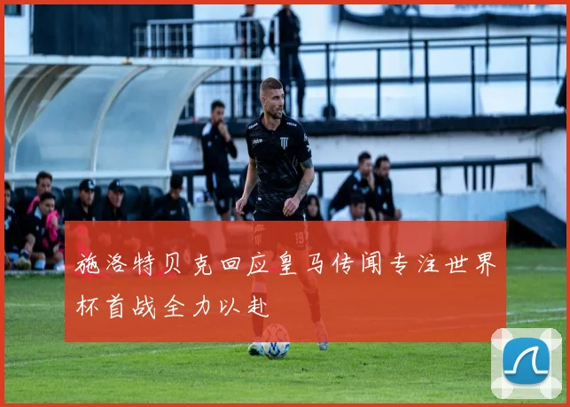 施洛特贝克回应皇马传闻专注世界杯首战全力以赴