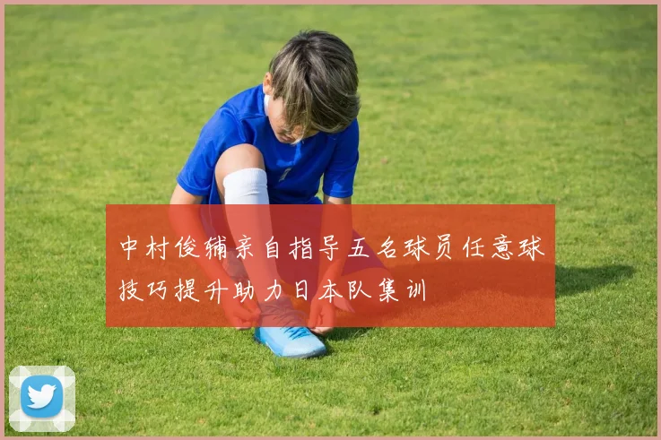 中村俊辅亲自指导五名球员任意球技巧提升助力日本队集训