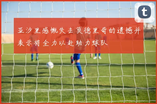 亚沙里感慨失去莫德里奇的遗憾并表示将全力以赴助力球队